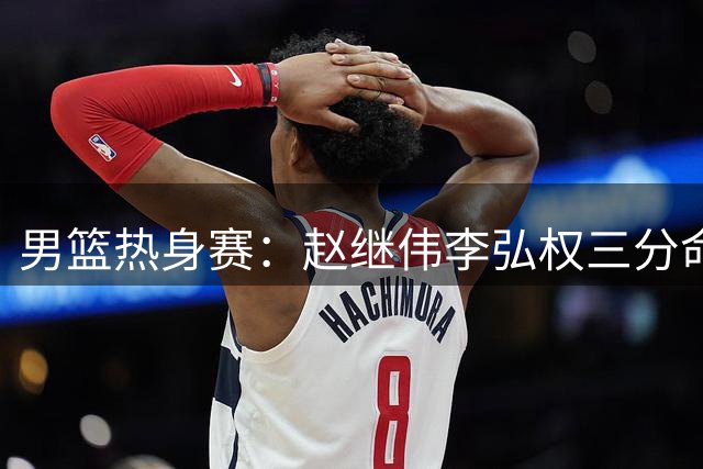 男篮热身赛：赵继伟李弘权三分命中率极高