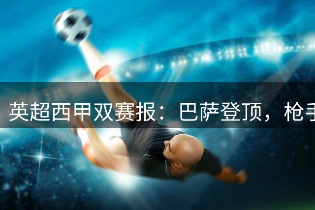 英超西甲双赛报：巴萨登顶，枪手客场险胜